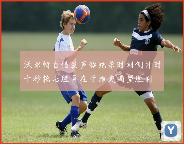 沃尔特自信发声称绝杀时刻倒计时十秒抢七胜负在于谁更渴望胜利