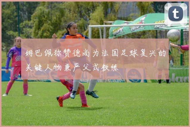 姆巴佩称赞德尚为法国足球复兴的关键人物兼严父式教练