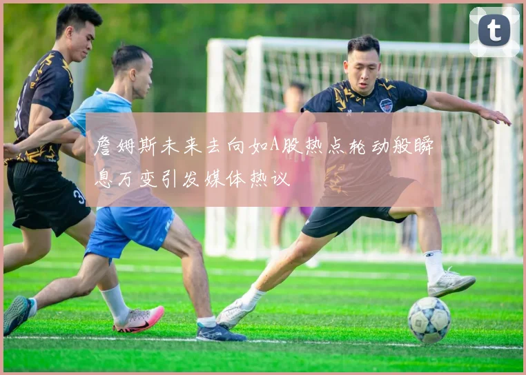 詹姆斯未来去向如A股热点轮动般瞬息万变引发媒体热议