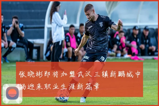 张晓彬即将加盟武汉三镇新鹏城中场迎来职业生涯新篇章