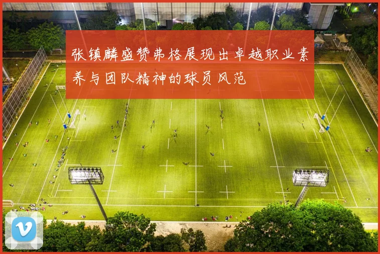 张镇麟盛赞弗格展现出卓越职业素养与团队精神的球员风范