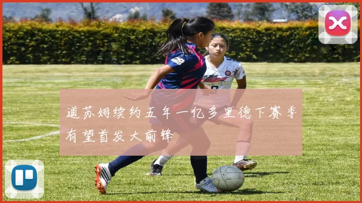 道苏姆续约五年一亿多里德下赛季有望首发大前锋