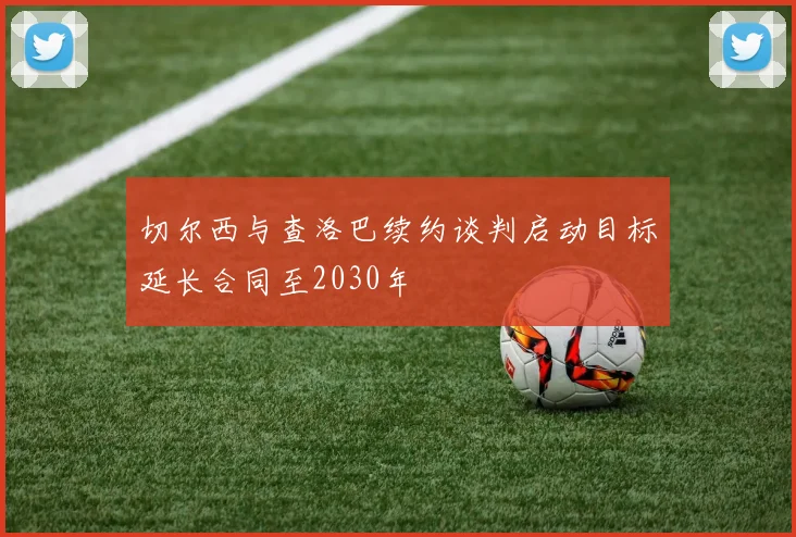 切尔西与查洛巴续约谈判启动目标延长合同至2030年