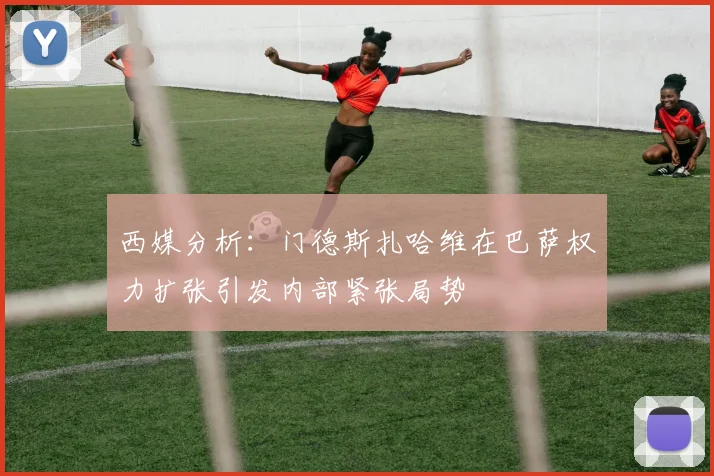 西媒分析：门德斯扎哈维在巴萨权力扩张引发内部紧张局势