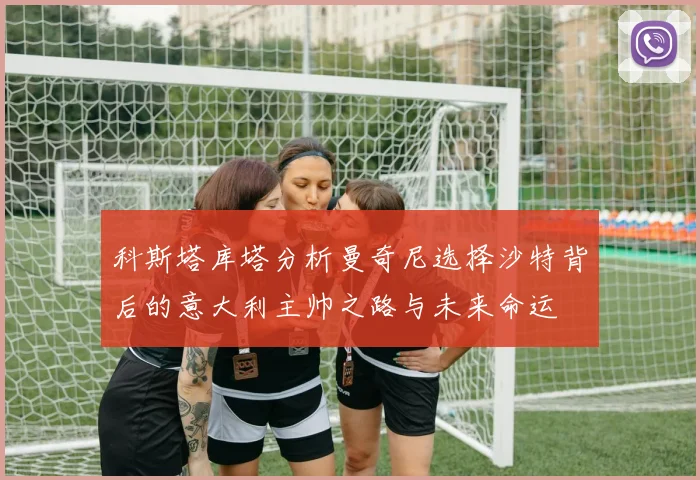 科斯塔库塔分析曼奇尼选择沙特背后的意大利主帅之路与未来命运