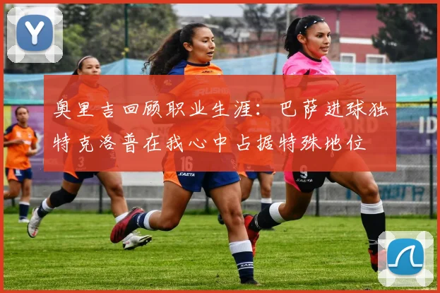 奥里吉回顾职业生涯：巴萨进球独特克洛普在我心中占据特殊地位